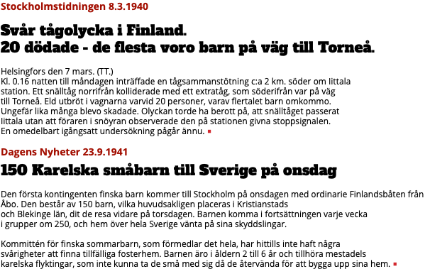 Stockholmstidningen 8.3.1940 Svår tågolycka i Finland.  20 dödade - de flesta voro barn på väg till Torneå. Helsingfors den 7 mars. (TT.) Kl. 0.16 natten till måndagen inträffade en tågsammanstötning c:a 2 km. söder om Iittala  station. Ett snälltåg norrifrån kolliderade med ett extratåg, som söderifrån var på väg  till Torneå. Eld utbröt i vagnarna varvid 20 personer, varav flertalet barn omkommo.  Ungefär lika många blevo skadade. Olyckan torde ha berott på, att snälltåget passerat  Iittala utan att föraren i snöyran observerade den på stationen givna stoppsignalen.  En omedelbart igångsatt undersökning pågår ännu. ■ Dagens Nyheter 23.9.1941 150 Karelska småbarn till Sverige på onsdag Den första kontingenten finska barn kommer till Stockholm på onsdagen med ordinarie Finlandsbåten från Åbo. Den består av 150 barn, vilka huvudsakligen placeras i Kristianstads  och Blekinge län, dit de resa vidare på torsdagen. Barnen komma i fortsättningen varje vecka  i grupper om 250, och hem över hela Sverige vänta på sina skyddslingar. Kommittén för finska sommarbarn, som förmedlar det hela, har hittills inte haft några  svårigheter att finna tillfälliga fosterhem. Barnen äro i åldern 2 till 6 år och tillhöra mestadels  karelska flyktingar, som inte kunna ta de små med sig då de återvända för att bygga upp sina hem. ■