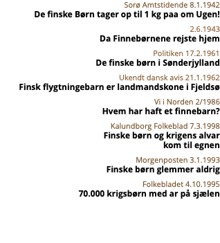 Sorø Amtstidende 8.1.1942 De finske Børn tager op til 1 kg paa om Ugen! 2.6.1943 Da Finnebørnene rejste hjem Politiken 17.2.1961 De finske børn i Sønderjylland Ukendt dansk avis 21.1.1962 Finsk flygtningebarn er landmandskone i Fjeldsø Vi i Norden 2/1986 Hvem har haft et finnebarn? Kalundborg Folkeblad 7.3.1998 Finske børn og krigens alvar  kom til egnen Morgenposten 3.1.1993 Finske børn glemmer aldrig Folkebladet 4.10.1995 70.000 krigsbørn med ar på sjælen 