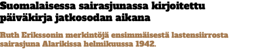 Suomalaisessa sairasjunassa kirjoitettu  päiväkirja jatkosodan aikana Ruth Erikssonin merkintöjä ensimmäisestä lastensiirrosta  sairasjuna Alarikissa helmikuussa 1942.